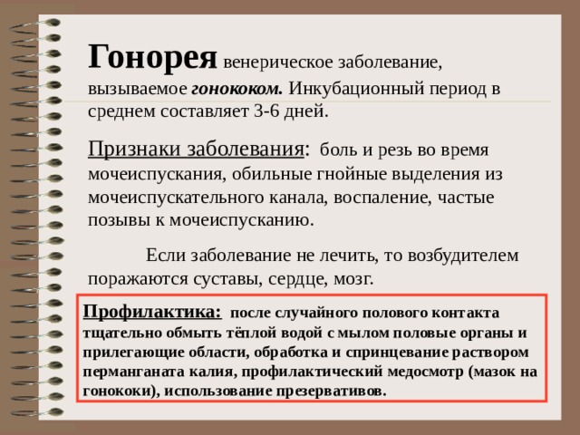 Гонорея венерическое заболевание, вызываемое гонококом. Инкубационный период в среднем составляет 3-6 дней. Признаки заболевания : боль и резь во время мочеиспускания, обильные гнойные выделения из мочеиспускательного канала, воспаление, частые позывы к мочеиспусканию.  Если заболевание не лечить, то возбудителем поражаются суставы, сердце, мозг. Профилактика: после случайного полового контакта тщательно обмыть тёплой водой с мылом половые органы и прилегающие области, обработка и спринцевание раствором перманганата калия, профилактический медосмотр (мазок на гонококи), использование презервативов.