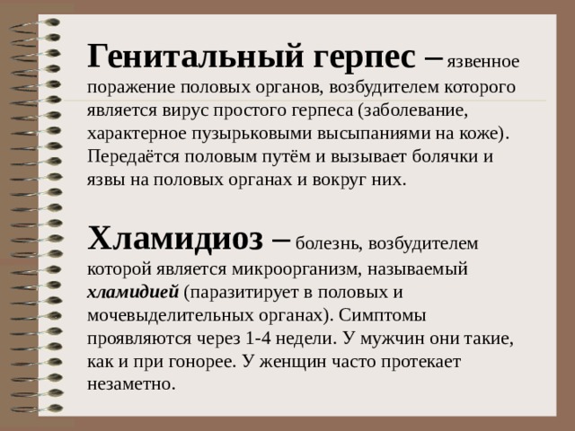 Генитальный герпес – язвенное поражение половых органов, возбудителем которого является вирус простого герпеса (заболевание, характерное пузырьковыми высыпаниями на коже). Передаётся половым путём и вызывает болячки и язвы на половых органах и вокруг них. Хламидиоз – болезнь, возбудителем которой является микроорганизм, называемый хламидией (паразитирует в половых и мочевыделительных органах). Симптомы проявляются через 1-4 недели. У мужчин они такие, как и при гонорее. У женщин часто протекает незаметно.