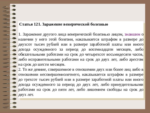  Статья 121. Заражение венерической болезнью   1. Заражение другого лица венерической болезнью лицом,  знавшим  о наличии у него этой болезни, наказывается штрафом в размере до двухсот тысяч рублей или в размере заработной платы или иного дохода осужденного за период до восемнадцати месяцев, либо обязательными работами на срок до четырехсот восьмидесяти часов, либо исправительными работами на срок до двух лет, либо арестом на срок до шести месяцев. 2. То же деяние, совершенное в отношении двух или более лиц либо в отношении несовершеннолетнего, наказывается штрафом в размере до трехсот тысяч рублей или в размере заработной платы или иного дохода осужденного за период до двух лет, либо принудительными работами на срок до пяти лет, либо лишением свободы на срок до двух лет.
