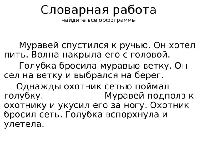 Словарная работа  найдите все орфограммы  Муравей спустился к ручью. Он хотел пить. Волна накрыла его с головой.  Голубка бросила муравью ветку. Он сел на ветку и выбрался на берег.  Однажды охотник сетью поймал голубку. Муравей подполз к охотнику и укусил его за ногу. Охотник бросил сеть. Голубка вспорхнула и улетела. 