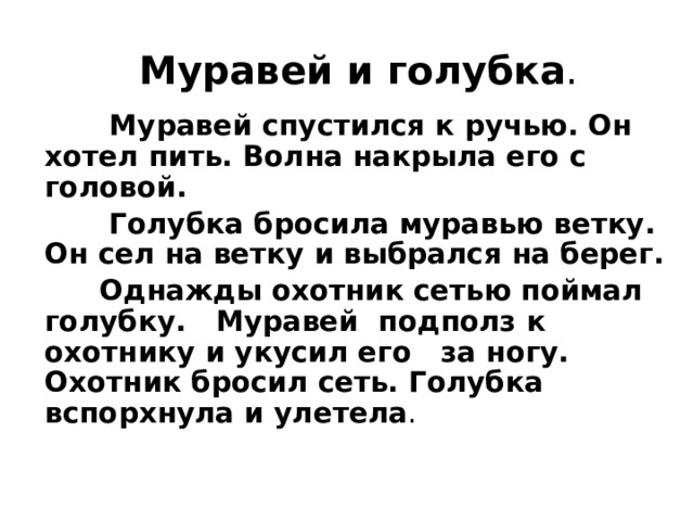 Муравей и голубка .  Муравей спустился к ручью. Он хотел пить. Волна накрыла его с головой.  Голубка бросила муравью ветку. Он сел на ветку и выбрался на берег.  Однажды охотник сетью поймал голубку. Муравей подполз к охотнику и укусил его за ногу. Охотник бросил сеть. Голубка вспорхнула и улетела . 