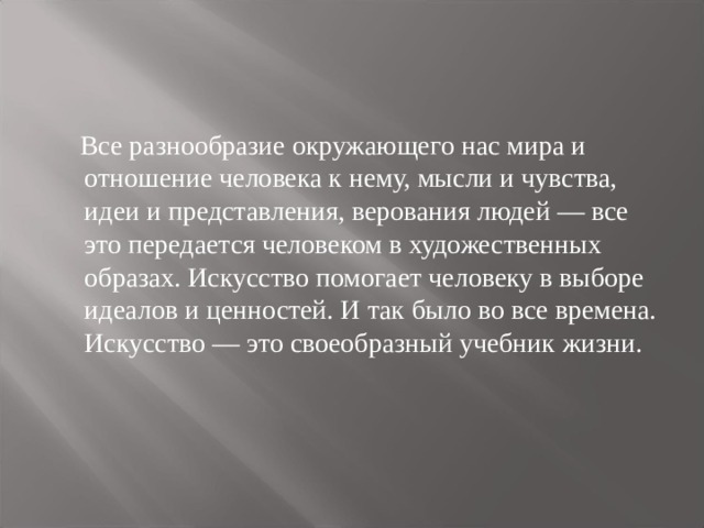  Все разнообразие окружающего нас мира и отношение человека к нему, мысли и чувства, идеи и представления, верования людей — все это передается человеком в художественных образах. Искусство помогает человеку в выборе идеалов и ценностей. И так было во все времена. Искусство — это своеобразный учебник жизни. 
