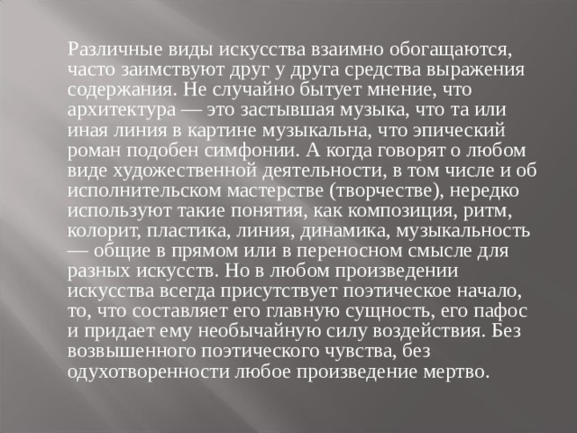  Различные виды искусства взаимно обогащаются, часто заимствуют друг у друга средства выражения содержания. Не случайно бытует мнение, что архитектура — это застывшая музыка, что та или иная линия в картине музыкальна, что эпический роман подобен симфонии. А когда говорят о любом виде художественной деятельности, в том числе и об исполнительском мастерстве (творчестве), нередко используют такие понятия, как композиция, ритм, колорит, пластика, линия, динамика, музыкальность — общие в прямом или в переносном смысле для разных искусств. Но в любом произведении искусства всегда присутствует поэтическое начало, то, что составляет его главную сущность, его пафос и придает ему необычайную силу воздействия. Без возвышенного поэтического чувства, без одухотворенности любое произведение мертво. 