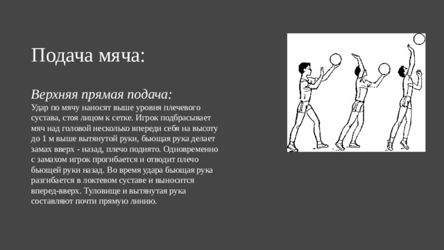 Подача мяча: Верхняя прямая подача:  Удар по мячу наносят выше уровня плечевого сустава, стоя лицом к сетке. Игрок подбрасывает мяч над головой несколько впереди себя на высоту до 1 м выше вытянутой руки, бьющая рука делает замах вверх - назад, плечо поднято. Одновременно с замахом игрок прогибается и отводит плечо бьющей руки назад. Во время удара бьющая рука разгибается в локтевом суставе и выносится вперед-вверх. Туловище и вытянутая рука составляют почти прямую линию.  