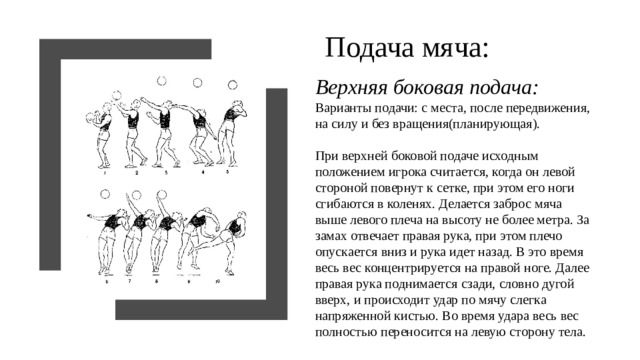 Подача мяча: Верхняя боковая подача:  Варианты подачи: с места, после передвижения, на силу и без вращения(планирующая).   При верхней боковой подаче исходным положением игрока считается, когда он левой стороной повернут к сетке, при этом его ноги сгибаются в коленях. Делается заброс мяча выше левого плеча на высоту не более метра. За замах отвечает правая рука, при этом плечо опускается вниз и рука идет назад. В это время весь вес концентрируется на правой ноге. Далее правая рука поднимается сзади, словно дугой вверх, и происходит удар по мячу слегка напряженной кистью. Во время удара весь вес полностью переносится на левую сторону тела.  