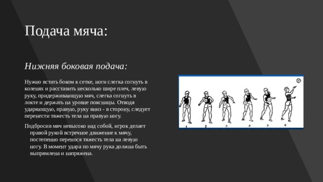 Подача мяча: Нижняя боковая подача:   Нужно встать боком к сетке, ноги слегка согнуть в коленях и расставить несколько шире плеч, левую руку, придерживающую мяч, слегка согнуть в локте и держать на уровне поясницы. Отводя ударяющую, правую, руку вниз - в сторону, следует перенести тяжесть тела на правую ногу. Подбросив мяч невысоко над собой, игрок делает правой рукой встречное движение к мячу, постепенно перенося тяжесть тела на левую ногу. В момент удара по мячу рука должна быть выпрямлена и напряжена. 