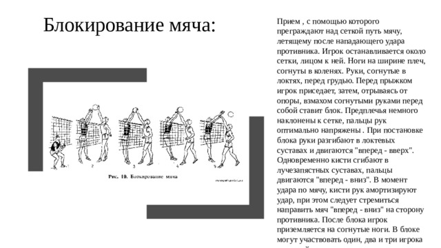 Блокирование мяча: Прием , с помощью которого преграждают над сеткой путь мячу, летящему после нападающего удара противника. Игрок останавливается около сетки, лицом к ней. Ноги на ширине плеч, согнуты в коленях. Руки, согнутые в локтях, перед грудью. Перед прыжком игрок приседает, затем, отрываясь от опоры, взмахом согнутыми руками перед собой ставит блок. Предплечья немного наклонены к сетке, пальцы рук оптимально напряжены . При постановке блока руки разгибают в локтевых суставах и двигаются 