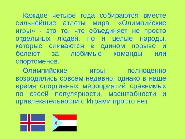 Каждое четыре года собираются вместе сильнейшие атлеты мира . «Олимпийские игры» - это то, что объединяет не просто отдельных людей, но и целые народы, которые сливаются в едином порыве и болеют за любимые команды или спортсменов. Олимпийские игры полноценно возродились совсем недавно, однако в наше время спортивных мероприятий сравнимых по своей популярности, масштабности и привлекательности с Играми просто нет. 