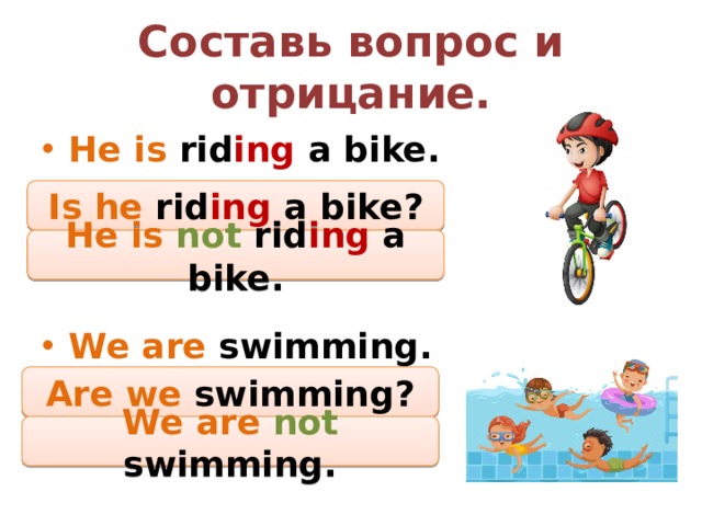 Составь вопрос и отрицание. He is rid ing a bike.    We are swimming. Is he rid ing a bike? He is not  rid ing a bike. Are we swimming? We are not  swimming. 