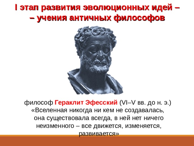 I этап развития эволюционных идей – –  учения античных философов Уже в глубокой древности высказывались догадки о появлении жизни и постепенном изменении, развитии (эволюции) живой природы.  Автором одной из первых эволюционных идей можно назвать древнегреческого философа Гераклита Эфесского (VI–V вв. до н. э.), который высказал гениальную мысль, что Вселенная никогда ни кем не создавалась, она существовала всегда, в ней нет ничего неизменного – все движется, изменяется, развивается. философ Гераклит Эфесский (VI–V вв. до н. э.) «Вселенная никогда ни кем не создавалась, она существовала всегда, в ней нет ничего неизменного – все движется, изменяется, развивается»  
