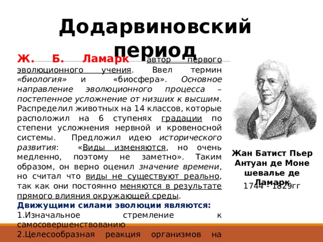 Додарвиновский период Ж. Б. Ламарк  автор первого эволюционного учения . Ввел термин «биология» и «биосфера». Основное направление эволюционного процесса – постепенное усложнение от низших к высшим . Распределил животных на 14 классов, которые расположил на 6 ступенях градации по степени усложнения нервной и кровеносной системы. Предложил идею исторического развития : « Виды изменяются , но очень медленно, поэтому не заметно». Таким образом, он верно оценил значение времени , но считал что виды не существуют реально , так как они постоянно меняются в результате прямого влияния окружающей среды . Движущими силами эволюции являются: Изначальное стремление к самосовершенствованию Целесообразная реакция организмов на среду: упражнение или не упражнение органов. Благо приобретенные признаки при этом наследуются. Жан Батист Пьер Антуан де Моне шевалье де Ламарк 1744 - 1829гг 