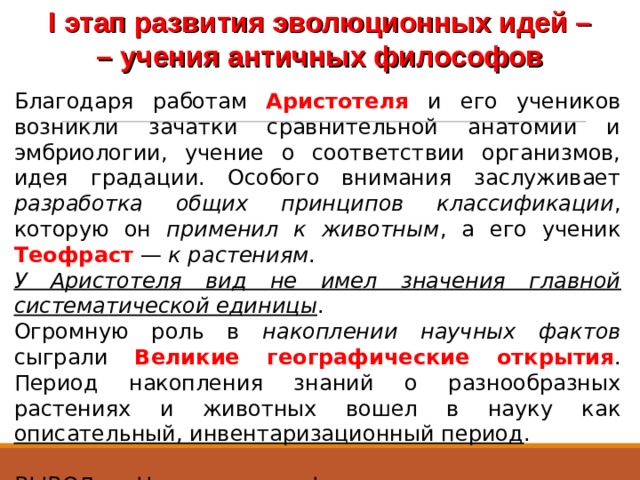 I этап развития эволюционных идей – –  учения античных философов Благодаря работам Аристотеля и его учеников возникли зачатки сравнительной анатомии и эмбриологии, учение о соответствии организмов, идея градации. Особого внимания заслуживает разработка общих принципов классификации , которую он применил к животным , а его ученик Теофраст — к растениям . У Аристотеля вид не имел значения главной систематической единицы . Огромную роль в накоплении научных фактов сыграли Великие географические открытия . Период накопления знаний о разнообразных растениях и животных вошел в науку как описательный, инвентаризационный период . ВЫВОД. Накопление фактического материала выдвигало необходимость создания научной терминологии и системы растений и животных 