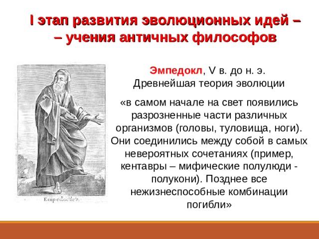 I этап развития эволюционных идей – –  учения античных философов Эмпедокл , V в. до н. э. Древнейшая теория эволюции «в самом начале на свет появились разрозненные части различных организмов (головы, туловища, ноги). Они соединились между собой в самых невероятных сочетаниях (пример, кентавры – мифические полулюди - полукони). Позднее все нежизнеспособные комбинации погибли» Уже в глубокой древности высказывались догадки о появлении жизни и постепенном изменении, развитии (эволюции) живой природы.  Другой древнегреческий мыслитель – Эмпедокл, живший в V в. до н. э. выдвинул одну из древнейших теорий эволюции. Он считал, что вначале на свет появились разрозненные части различных организмов (головы, туловища, ноги). Они соединились между собой в самых невероятных сочетаниях. Так появились, в частности, кентавры (мифические полулюди - полукони). Позднее будто бы все нежизнеспособные комбинации погибли.  
