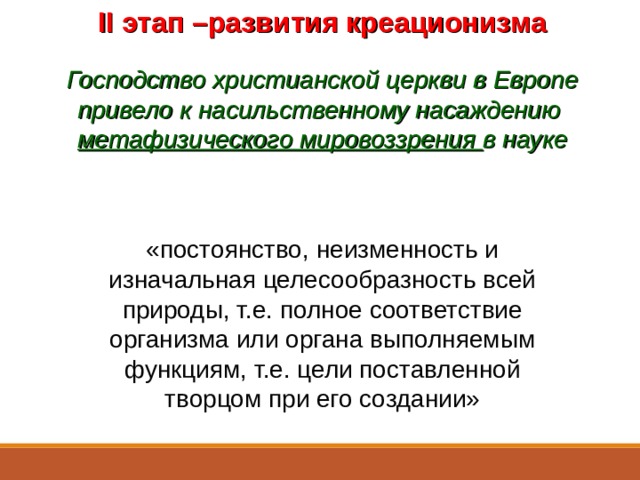 II этап –развития креационизма  Господство христианской церкви в Европе привело к насильственному насаждению метафизического мировоззрения в науке «постоянство, неизменность и изначальная целесообразность всей природы, т.е. полное соответствие организма или органа выполняемым функциям, т.е. цели поставленной творцом при его создании» Во времена мрачного средневековья церковь преследует опытное изучение природы.  Сущность метафизического мировоззрения заключается в представлениях о постоянстве, неизменности и изначальной целесообразности всей природы , т.е. полного соответствия организма или органа выполняемым функциям, т.е. цели, якобы поставленной творцом при его создании.  Всё это является идейной основой креационизма, учения согласно которому всё живое создано Богом и с течением времени остаётся неизменным.  