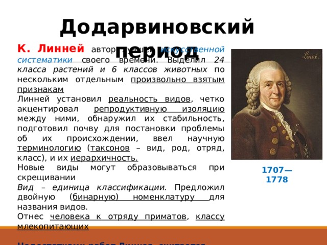 Додарвиновский период К. Линней автор лучшей искусственной систематики своего времени. Выделил 24 класса растений и 6 классов животных по нескольким отдельным произвольно взятым признакам  Линней установил реальность видов , четко акцентировал репродуктивную изоляцию между ними, обнаружил их стабильность, подготовил почву для постановки проблемы об их происхождении, ввел научную терминологию ( таксонов – вид, род, отряд, класс), и их иерархичность. Новые виды могут образовываться при скрещивании Вид – единица классификации. Предложил двойную ( бинарную) номенклатуру для названия видов. Отнес человека к отряду приматов , классу млекопитающих Недостатками работ Линнея считается 1. Креационизм – вид неизменен, все виды созданы творцом. 2. Приспособленность организмов – изначально целесообразно 1707—1778 