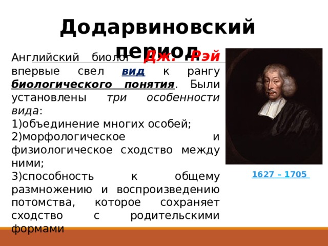 Додарвиновский период Английский биолог Дж. Рэй впервые свел вид  к рангу биологического понятия . Были установлены три особенности вида : объединение многих особей; морфологическое и физиологическое сходство между ними; способность к общему размножению и воспроизведению потомства, которое сохраняет сходство с родительскими формами   1627 – 1 705   