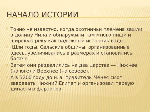 Начало истории Точно не известно, когда охотничьи племена зашли в долину Нила и обнаружили там много пищи и широкую реку как надёжный источник воды.  Шли годы. Сельские общины, организованные здесь, увеличивались в размерах и становились богаче. Затем они разделились на два царства — Нижнее (на юге) и Верхнее (на севере). А в 3200 году до н. э. правитель Менес смог завоевать Нижний Египет и организовал первую династию фараонов.   