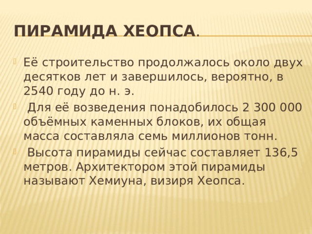 Пирамида Хеопса . Её строительство продолжалось около двух десятков лет и завершилось, вероятно, в 2540 году до н. э.  Для её возведения понадобилось 2 300 000 объёмных каменных блоков, их общая масса составляла семь миллионов тонн.  Высота пирамиды сейчас составляет 136,5 метров. Архитектором этой пирамиды называют Хемиуна, визиря Хеопса. 