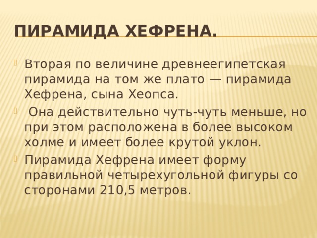 Пирамида Хефрена. Вторая по величине древнеегипетская пирамида на том же плато — пирамида Хефрена, сына Хеопса.  Она действительно чуть-чуть меньше, но при этом расположена в более высоком холме и имеет более крутой уклон. Пирамида Хефрена имеет форму правильной четырехугольной фигуры со сторонами 210,5 метров. 