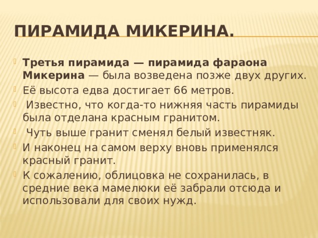 Пирамида Микерина. Третья пирамида — пирамида фараона Микерина  — была возведена позже двух других. Её высота едва достигает 66 метров.  Известно, что когда-то нижняя часть пирамиды была отделана красным гранитом.  Чуть выше гранит сменял белый известняк. И наконец на самом верху вновь применялся красный гранит. К сожалению, облицовка не сохранилась, в средние века мамелюки её забрали отсюда и использовали для своих нужд. 