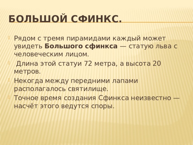 Большой сфинкс. Рядом с тремя пирамидами каждый может увидеть  Большого сфинкса  — статую льва с человеческим лицом.  Длина этой статуи 72 метра, а высота 20 метров. Некогда между передними лапами располагалось святилище. Точное время создания Сфинкса неизвестно — насчёт этого ведутся споры. 