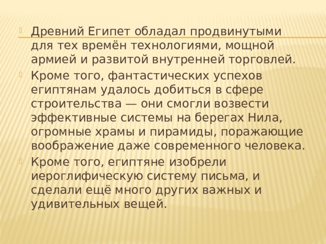 Древний Египет обладал продвинутыми для тех времён технологиями, мощной армией и развитой внутренней торговлей. Кроме того, фантастических успехов египтянам удалось добиться в сфере строительства — они смогли возвести эффективные системы на берегах Нила, огромные храмы и пирамиды, поражающие воображение даже современного человека. Кроме того, египтяне изобрели иероглифическую систему письма, и сделали ещё много других важных и удивительных вещей. 