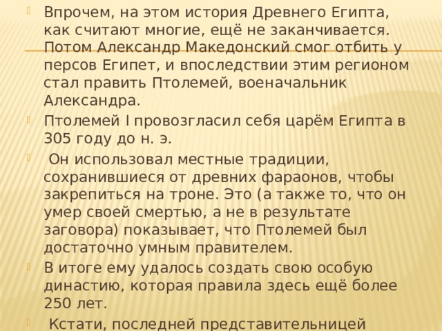 Впрочем, на этом история Древнего Египта, как считают многие, ещё не заканчивается. Потом Александр Македонский смог отбить у персов Египет, и впоследствии этим регионом стал править Птолемей, военачальник Александра. Птолемей I провозгласил себя царём Египта в 305 году до н. э.  Он использовал местные традиции, сохранившиеся от древних фараонов, чтобы закрепиться на троне. Это (а также то, что он умер своей смертью, а не в результате заговора) показывает, что Птолемей был достаточно умным правителем. В итоге ему удалось создать свою особую династию, которая правила здесь ещё более 250 лет.  Кстати, последней представительницей династии Птолемея и последней царицей Египта была легендарная Клеопатра   VII Филопатор. 