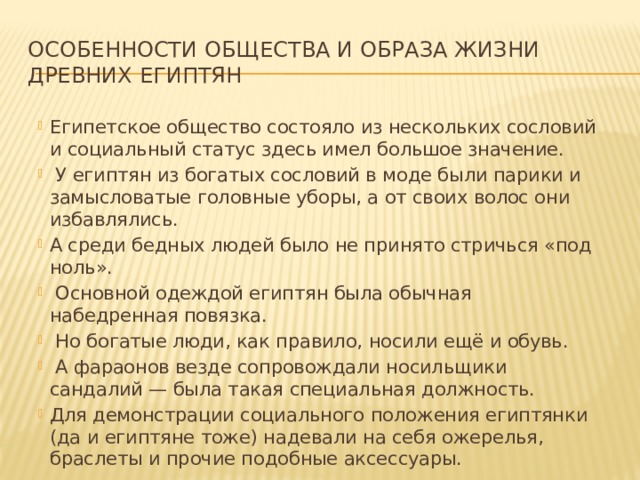 Особенности общества и образа жизни древних египтян Египетское общество состояло из нескольких сословий и социальный статус здесь имел большое значение.  У египтян из богатых сословий в моде были парики и замысловатые головные уборы, а от своих волос они избавлялись. А среди бедных людей было не принято стричься «под ноль».  Основной одеждой египтян была обычная набедренная повязка.  Но богатые люди, как правило, носили ещё и обувь.  А фараонов везде сопровождали носильщики сандалий — была такая специальная должность. Для демонстрации социального положения египтянки (да и египтяне тоже) надевали на себя ожерелья, браслеты и прочие подобные аксессуары. 