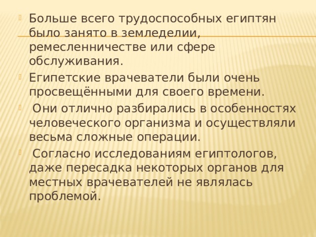 Больше всего трудоспособных египтян было занято в земледелии, ремесленничестве или сфере обслуживания. Египетские врачеватели были очень просвещёнными для своего времени.  Они отлично разбирались в особенностях человеческого организма и осуществляли весьма сложные операции.  Согласно исследованиям египтологов, даже пересадка некоторых органов для местных врачевателей не являлась проблемой. 