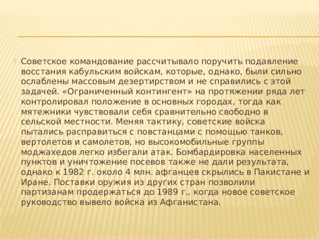 Советское командование рассчитывало поручить подавление восстания кабульским войскам, которые, однако, были сильно ослаблены массовым дезертирством и не справились с этой задачей. «Ограниченный контингент» на протяжении ряда лет контролировал положение в основных городах, тогда как мятежники чувствовали себя сравнительно свободно в сельской местности. Меняя тактику, советские войска пытались расправиться с повстанцами с помощью танков, вертолетов и самолетов, но высокомобильные группы моджахедов легко избегали атак. Бомбардировка населенных пунктов и уничтожение посевов также не дали результата, однако к 1982 г. около 4 млн. афганцев скрылись в Пакистане и Иране. Поставки оружия из других стран позволили партизанам продержаться до 1989 г., когда новое советское руководство вывело войска из Афганистана.