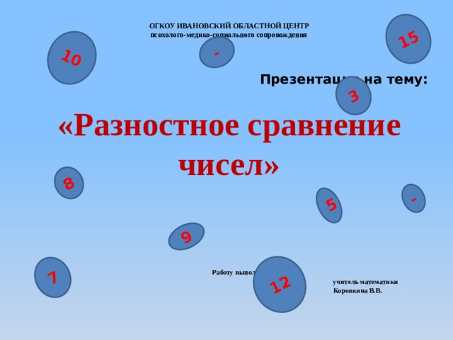 10 7 15 - 5 - 8 3 9 12 ОГКОУ ИВАНОВСКИЙ ОБЛАСТНОЙ ЦЕНТР  психолого-медико-социального сопровождения   Презентация на тему:   «Разностное сравнение чисел»        Работу выполнила:  учитель математики  Коровкина В.В.  