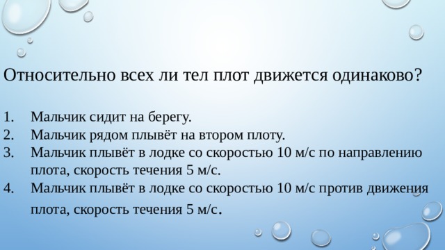 Относительно всех ли тел плот движется одинаково? Мальчик сидит на берегу. Мальчик рядом плывёт на втором плоту. Мальчик плывёт в лодке со скоростью 10 м/с по направлению плота, скорость течения 5 м/с. Мальчик плывёт в лодке со скоростью 10 м/с против движения плота, скорость течения 5 м/с . 