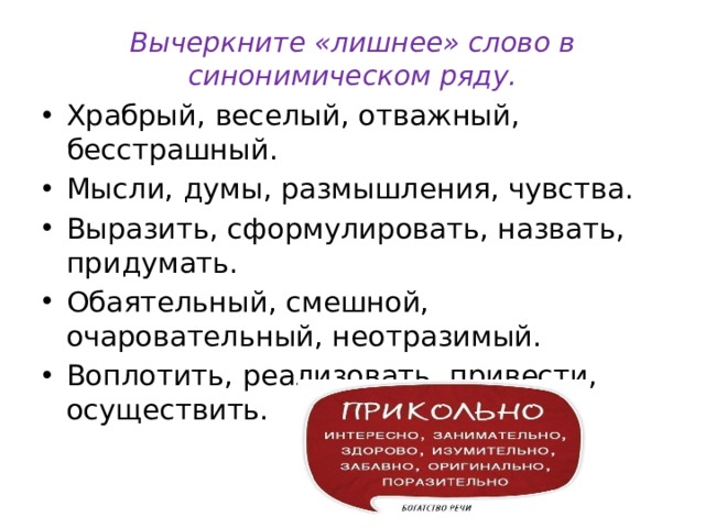 Вычеркните «лишнее» слово в синонимическом ряду. Храбрый, веселый, отважный, бесстрашный. Мысли, думы, размышления, чувства. Выразить, сформулировать, назвать, придумать. Обаятельный, смешной, очаровательный, неотразимый. Воплотить, реализовать, привести, осуществить. 
