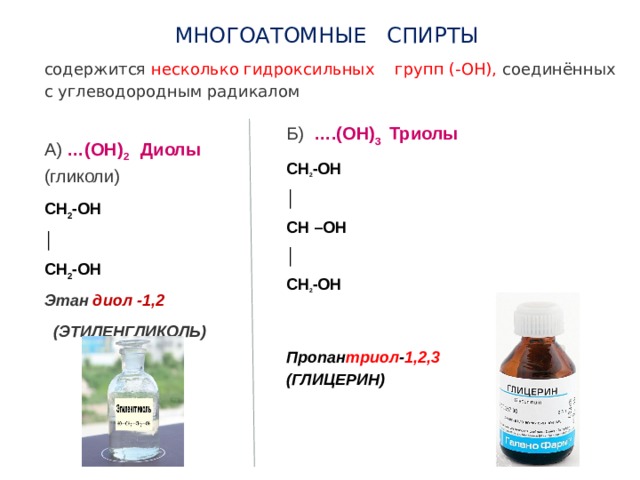 МНОГОАТОМНЫЕ СПИРТЫ содержится несколько гидроксильных групп (-ОН), соединённых с углеводородным радикалом Б) ….(ОН) 3 Триолы CH 2 -OH │ CH –OH │ CH 2 -OH Пропан триол - 1,2,3 (ГЛИЦЕРИН) А) …(ОН) 2 Диолы  (гликоли) CH 2 -OH │ CH 2 -OH Этан диол -1,2  (ЭТИЛЕНГЛИКОЛЬ) 