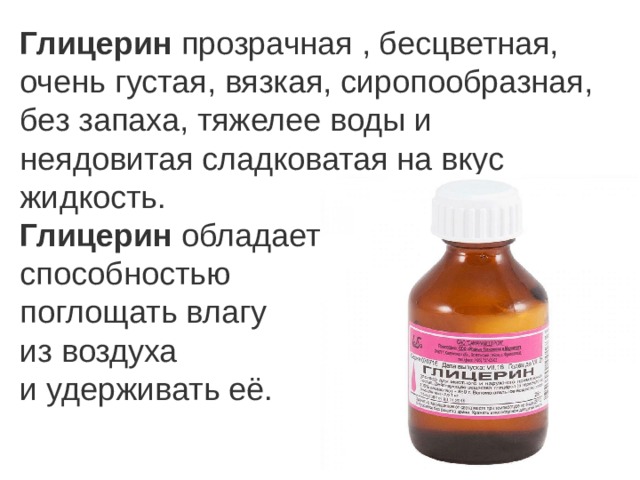 Глицерин  прозрачная , бесцветная, очень густая, вязкая, сиропообразная, без запаха, тяжелее воды и неядовитая сладковатая на вкус жидкость.  Глицерин  обладает способностью поглощать влагу из воздуха и удерживать её. 