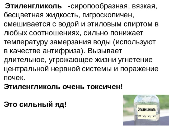   Этиленгликоль - сиропообразная, вязкая, бесцветная жидкость, гигроскопичен, смешивается с водой и этиловым спиртом в любых соотношениях, сильно понижает температуру замерзания воды (используют в качестве антифриза). Вызывает длительное, угрожающее жизни угнетение центральной нервной системы и поражение почек.  Этиленгликоль очень токсичен!  Это сильный яд! 
