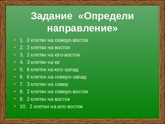 Задание «Определи направление» 1. 2 клетки на северо-восток 2. 2 клетки на восток 3. 2 клетки на юго-восток 4. 3 клетки на юг 5. 6 клеток на юго-запад 6. 6 клеток на северо-запад 7. 3 клетки на север 8. 2 клетки на северо-восток 9. 2 клетки на восток 10. 2 клетки на юго-восток 
