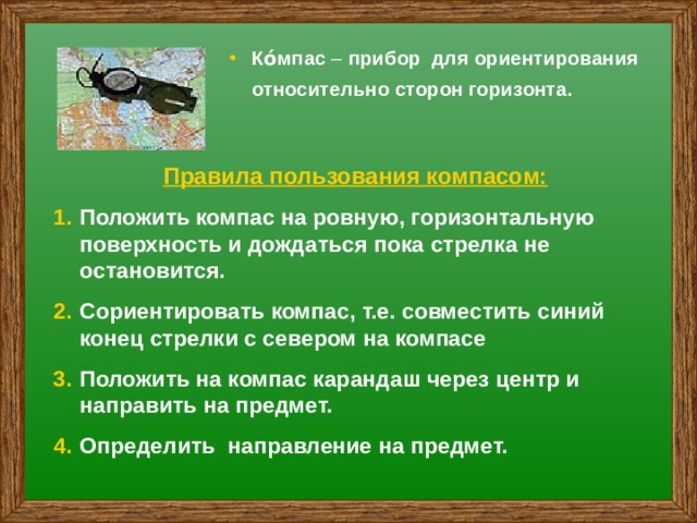 Ко́мпас – прибор для ориентирования относительно сторон горизонта. Правила пользования компасом: Положить компас на ровную, горизонтальную поверхность и дождаться пока стрелка не остановится. Сориентировать компас, т.е. совместить синий конец стрелки с севером на компасе Положить на компас карандаш через центр и направить на предмет. Определить направление на предмет. 