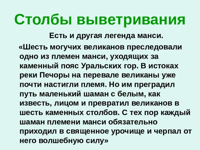 Столбы выветривания  Есть и другая легенда манси.  «Шесть могучих великанов преследовали одно из племен манси, уходящих за каменный пояс Уральских гор. В истоках реки Печоры на перевале великаны уже почти настигли племя. Но им преградил путь маленький шаман с белым, как известь, лицом и превратил великанов в шесть каменных столбов. С тех пор каждый шаман племени манси обязательно приходил в священное урочище и черпал от него волшебную силу» 