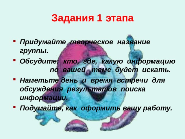Задания 1 этапа  Придумайте творческое  название группы. Обсудите:  кто,  где,  какую  информацию  по  вашей  теме  будет  искать. Наметьте день  и  время  встречи  для  обсуждения результатов  поиска  информации. Подумайте, как оформить вашу работу.   