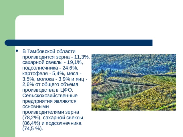 В Тамбовской области производится зерна - 11,3%, сахарной свеклы - 19,1%, подсолнечника - 24,6%, картофеля - 5,4%, мяса - 3,5%, молока - 3,9% и яиц - 2,6% от общего объема производства в ЦФО. Сельскохозяйственные предприятия являются основными производителями зерна (78,2%), сахарной свеклы (86,4%) и подсолнечника (74,5 %). 