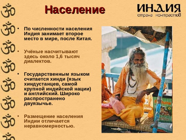 Население По численности населения Индия занимает второе место в мире, после Китая.  Учёные насчитывают здесь около 1,6 тысяч диалектов.  Государственным языком считается хинди (язык хиндустанцев, самой крупной индийской нации) и английский. Широко распространено двуязычье.  Размещение населения Индии отличается неравномерностью.  