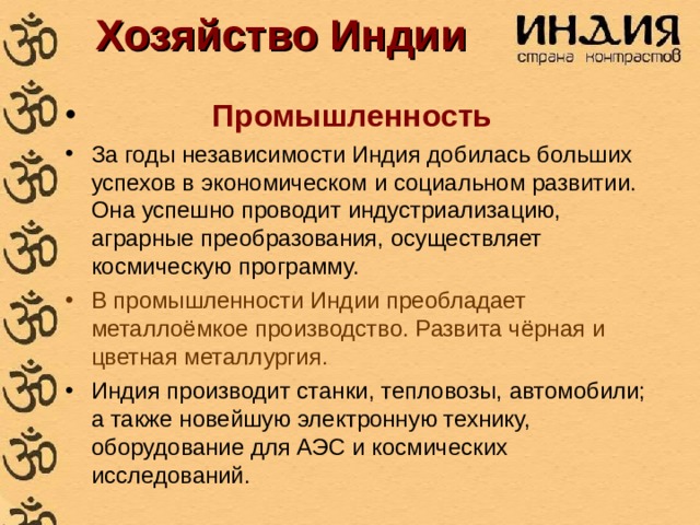 Хозяйство Индии  Промышленность За годы независимости Индия добилась больших успехов в экономическом и социальном развитии. Она успешно проводит индустриализацию, аграрные преобразования, осуществляет космическую программу. В промышленности Индии преобладает металлоёмкое производство. Развита чёрная и цветная металлургия. Индия производит станки, тепловозы, автомобили; а также новейшую электронную технику, оборудование для АЭС и космических исследований. 