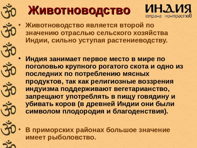 Животноводство Животноводство является второй по значению отраслью сельского хозяйства Индии, сильно уступая растениеводству.  Индия занимает первое место в мире по поголовью крупного рогатого скота и одно из последних по потреблению мясных продуктов, так как религиозные воззрения индуизма поддерживают вегетарианство, запрещают употреблять в пищу говядину и убивать коров (в древней Индии они были символом плодородия и благоденствия).  В приморских районах большое значение имеет рыболовство. 