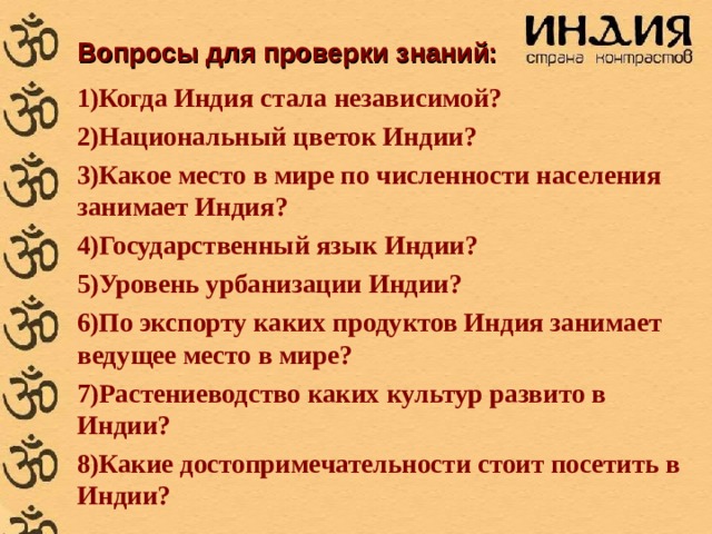 Вопросы для проверки знаний: Когда Индия стала независимой? Национальный цветок Индии? Какое место в мире по численности населения занимает Индия? Государственный язык Индии? Уровень урбанизации Индии? По экспорту каких продуктов Индия занимает ведущее место в мире? Растениеводство каких культур развито в Индии? Какие достопримечательности стоит посетить в Индии? 