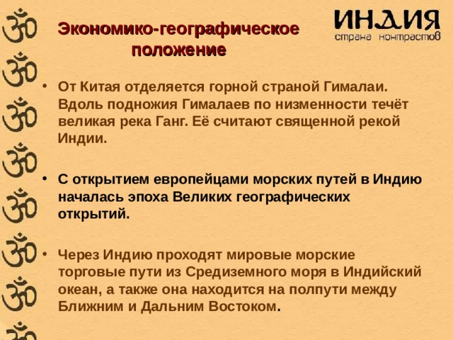 Экономико-географическое положение  От Китая отделяется горной страной Гималаи. Вдоль подножия Гималаев по низменности течёт великая река Ганг. Её считают священной рекой Индии.  С открытием европейцами морских путей в Индию началась эпоха Великих географических открытий.  Через Индию проходят мировые морские торговые пути из Средиземного моря в Индийский океан, а также она находится на полпути между Ближним и Дальним Востоком . 