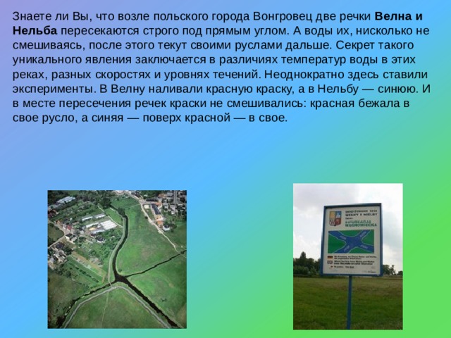 Знаете ли Вы, что возле польского города Вонгровец две речки Велна и Нельба пересекаются строго под прямым углом. А воды их, нисколько не смешиваясь, после этого текут своими руслами дальше. Секрет такого уникального явления заключается в различиях температур воды в этих реках, разных скоростях и уровнях течений. Неоднократно здесь ставили эксперименты. В Велну наливали красную краску, а в Нельбу — синюю. И в месте пересечения речек краски не смешивались: красная бежала в свое русло, а синяя — поверх красной — в свое. 