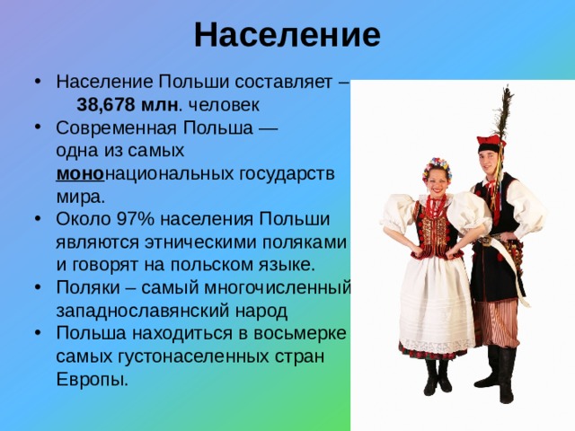 Население Население Польши составляет – 38,678 млн . человек Современная Польша — одна из самых моно национальных государств мира. Около 97% населения Польши являются этническими поляками и говорят на польском языке. Поляки – самый многочисленный западнославянский народ Польша находиться в восьмерке самых густонаселенных стран Европы. 