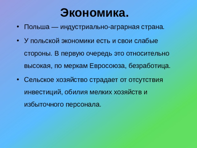 Экономика. Польша — индустриально-аграрная страна. У польской экономики есть и свои слабые стороны. В первую очередь это относительно высокая, по меркам Евросоюза, безработица. Сельское хозяйство страдает от отсутствия инвестиций, обилия мелких хозяйств и избыточного персонала. 