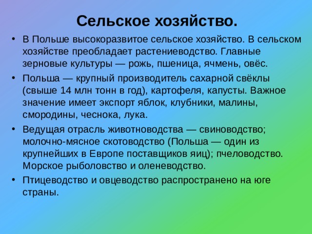 Сельское хозяйство. В Польше высокоразвитое сельское хозяйство. В сельском хозяйстве преобладает растениеводство. Главные зерновые культуры — рожь, пшеница, ячмень, овёс. Польша — крупный производитель сахарной свёклы (свыше 14 млн тонн в год), картофеля, капусты. Важное значение имеет экспорт яблок, клубники, малины, смородины, чеснока, лука. Ведущая отрасль животноводства — свиноводство; молочно-мясное скотоводство (Польша — один из крупнейших в Европе поставщиков яиц); пчеловодство. Морское рыболовство и оленеводство. Птицеводство и овцеводство распространено на юге страны.   